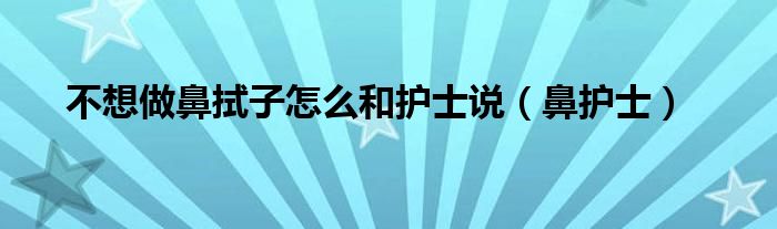 不想做鼻拭子怎么和护士说（鼻护士）