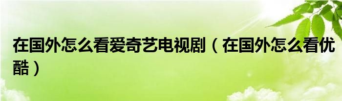 在国外怎么看爱奇艺电视剧（在国外怎么看优酷）