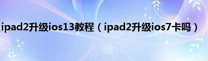 ipad2升级ios13教程（ipad2升级ios7卡吗）