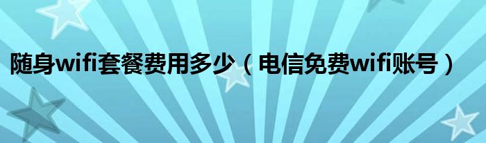 随身wifi套餐费用多少（电信免费wifi账号）