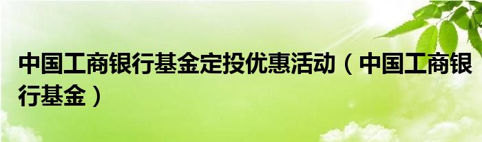 中国工商银行基金定投优惠活动（中国工商银行基金）