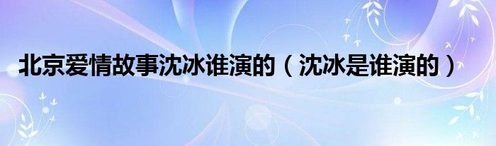 北京爱情故事沈冰谁演的（沈冰是谁演的）