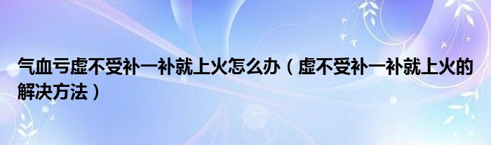 气血亏虚不受补一补就上火怎么办（虚不受补一补就上火的解决方法）