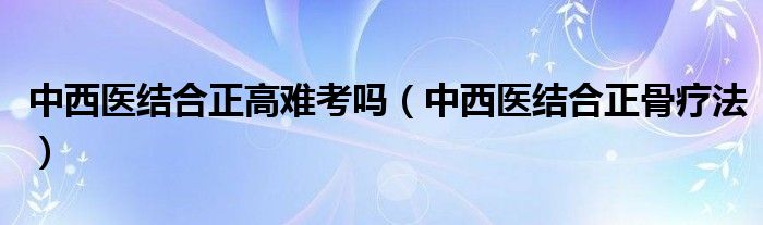 中西医结合正高难考吗（中西医结合正骨疗法）