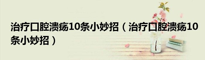 治疗口腔溃疡10条小妙招（治疗口腔溃疡10条小妙招）