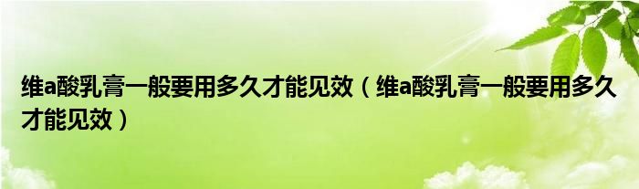 维a酸乳膏一般要用多久才能见效（维a酸乳膏一般要用多久才能见效）