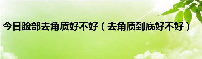 今日脸部去角质好不好（去角质到底好不好）