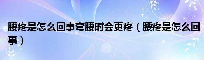 腰疼是怎么回事弯腰时会更疼（腰疼是怎么回事）