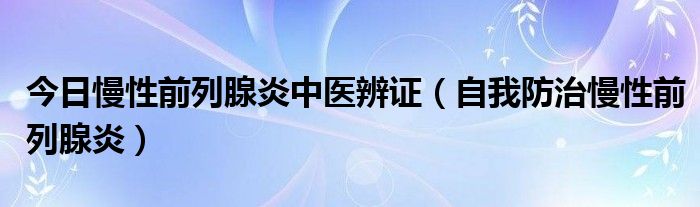 今日慢性前列腺炎中医辨证（自我防治慢性前列腺炎）