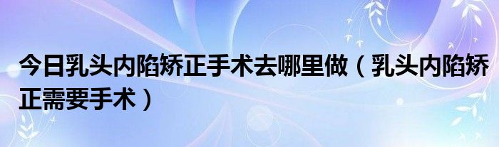 今日乳头内陷矫正手术去哪里做（乳头内陷矫正需要手术）