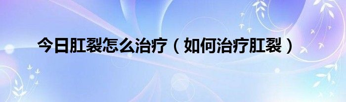 今日肛裂怎么治疗（如何治疗肛裂）