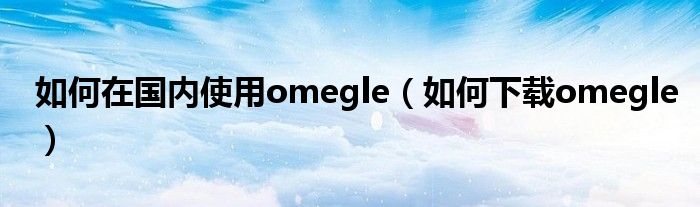 如何在国内使用omegle（如何下载omegle）