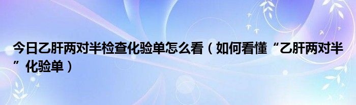 今日乙肝两对半检查化验单怎么看（如何看懂“乙肝两对半”化验单）