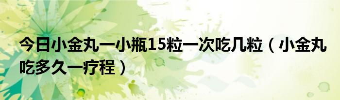 今日小金丸一小瓶15粒一次吃几粒（小金丸吃多久一疗程）