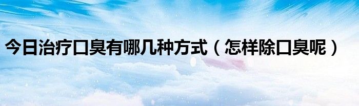 今日治疗口臭有哪几种方式（怎样除口臭呢）