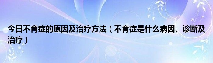 今日不育症的原因及治疗方法（不育症是什么病因、诊断及治疗）