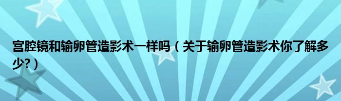 宫腔镜和输卵管造影术一样吗（关于输卵管造影术你了解多少?）