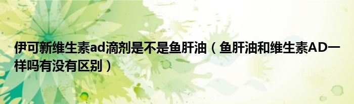 伊可新维生素ad滴剂是不是鱼肝油（鱼肝油和维生素AD一样吗有没有区别）