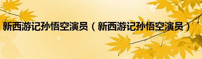 新西游记孙悟空演员（新西游记孙悟空演员）