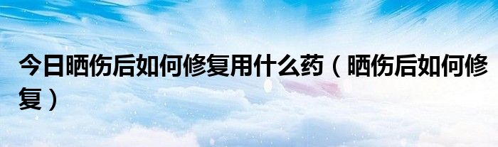 今日晒伤后如何修复用什么药（晒伤后如何修复）