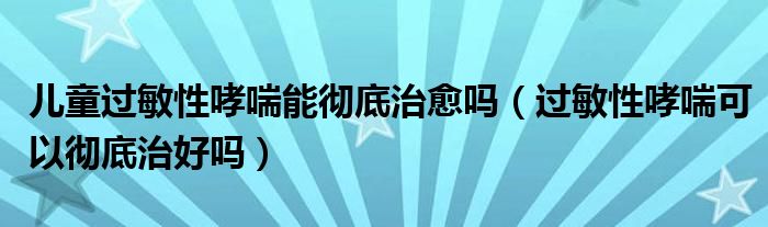 儿童过敏性哮喘能彻底治愈吗（过敏性哮喘可以彻底治好吗）