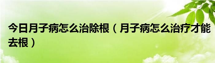 今日月子病怎么治除根（月子病怎么治疗才能去根）