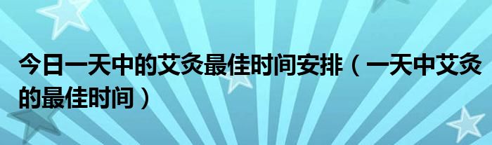 今日一天中的艾灸最佳时间安排（一天中艾灸的最佳时间）