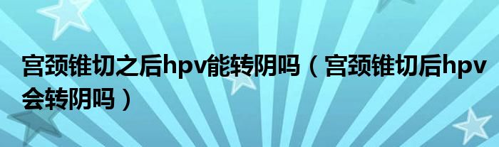 宫颈锥切之后hpv能转阴吗（宫颈锥切后hpv会转阴吗）