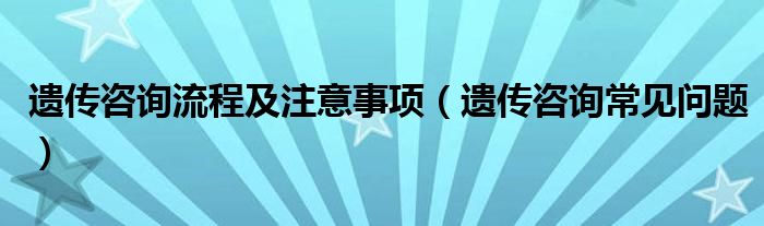 遗传咨询流程及注意事项（遗传咨询常见问题）