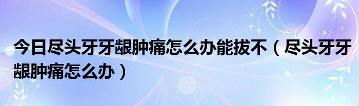 今日尽头牙牙龈肿痛怎么办能拔不（尽头牙牙龈肿痛怎么办）