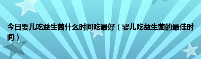 今日婴儿吃益生菌什么时间吃最好（婴儿吃益生菌的最佳时间）