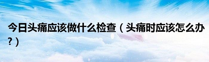 今日头痛应该做什么检查（头痛时应该怎么办?）