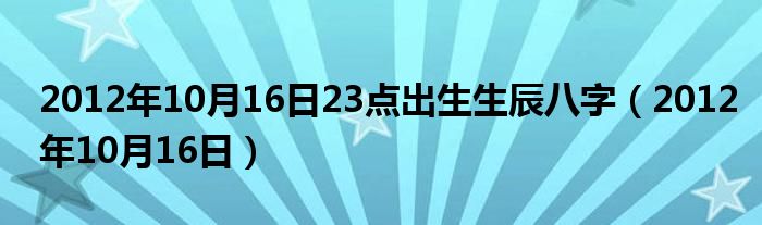 2012年10月16日23点出生生辰八字（2012年10月16日）