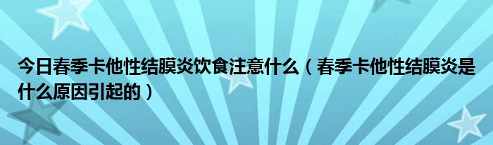 今日春季卡他性结膜炎饮食注意什么（春季卡他性结膜炎是什么原因引起的）