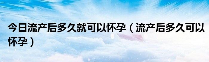 今日流产后多久就可以怀孕（流产后多久可以怀孕）