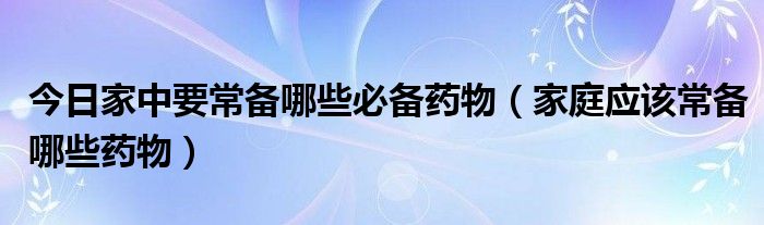 今日家中要常备哪些必备药物（家庭应该常备哪些药物）