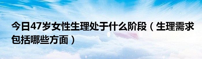 今日47岁女性生理处于什么阶段（生理需求包括哪些方面）