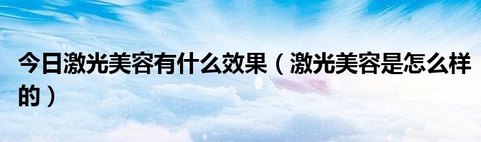 今日激光美容有什么效果（激光美容是怎么样的）