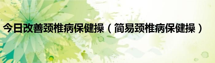 今日改善颈椎病保健操（简易颈椎病保健操）