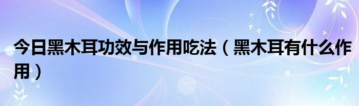 今日黑木耳功效与作用吃法（黑木耳有什么作用）