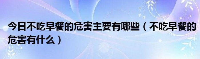 今日不吃早餐的危害主要有哪些（不吃早餐的危害有什么）