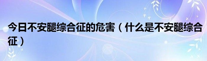 今日不安腿综合征的危害（什么是不安腿综合征）