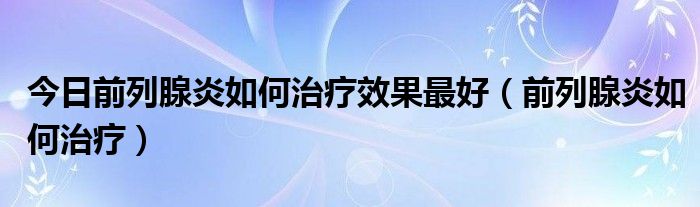 今日前列腺炎如何治疗效果最好（前列腺炎如何治疗）