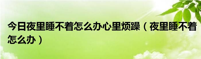 今日夜里睡不着怎么办心里烦躁（夜里睡不着怎么办）