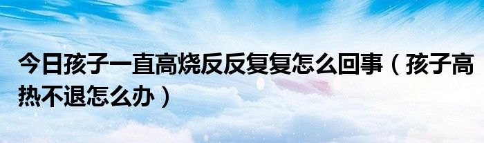 今日孩子一直高烧反反复复怎么回事（孩子高热不退怎么办）