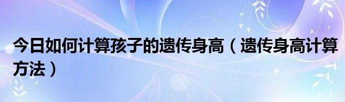 今日如何计算孩子的遗传身高（遗传身高计算方法）