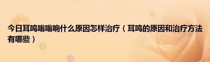 今日耳鸣嗡嗡响什么原因怎样治疗（耳鸣的原因和治疗方法有哪些）