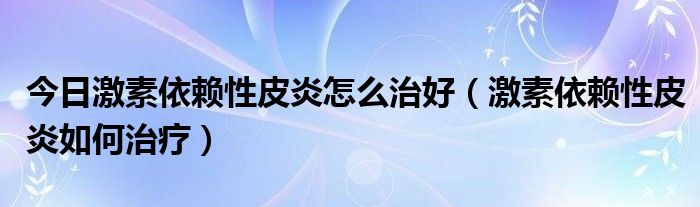 今日激素依赖性皮炎怎么治好（激素依赖性皮炎如何治疗）