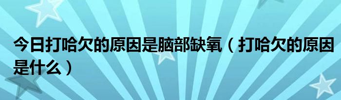 今日打哈欠的原因是脑部缺氧（打哈欠的原因是什么）