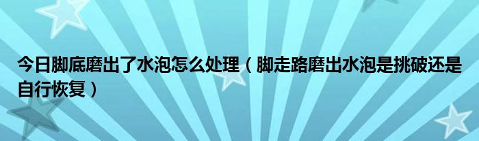 今日脚底磨出了水泡怎么处理（脚走路磨出水泡是挑破还是自行恢复）